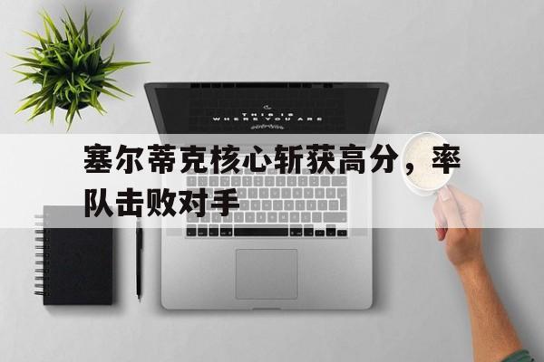 1xBit体育网页版登录入口-塞尔蒂克核心斩获高分，率队击败对手的简单介绍