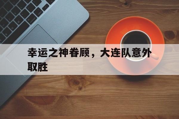 1xBit体育电竞-关于幸运之神眷顾，大连队意外取胜的信息